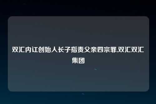 双汇内讧创始人长子指责父亲四宗罪,双汇双汇集团