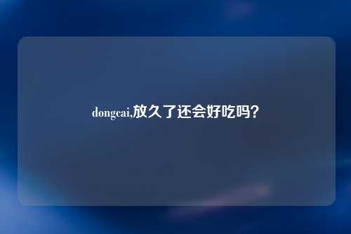 dongcai,放久了还会好吃吗？