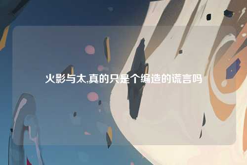 火影与太,真的只是个编造的谎言吗