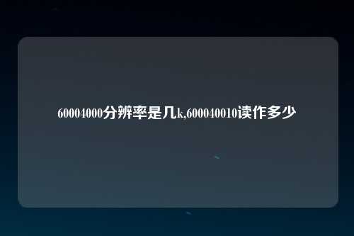 60004000分辨率是几k,600040010读作多少
