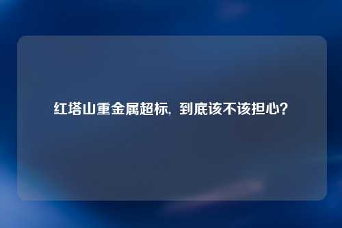 红塔山重金属超标,  到底该不该担心？