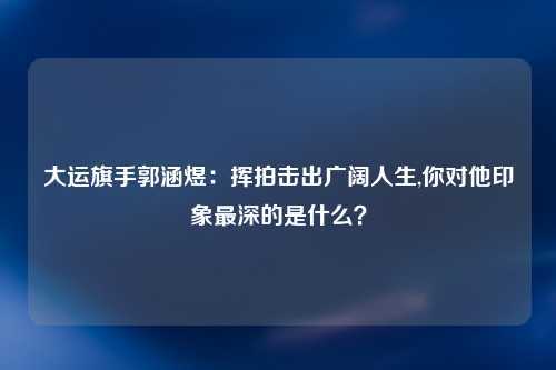 大运旗手郭涵煜：挥拍击出广阔人生,你对他印象最深的是什么？