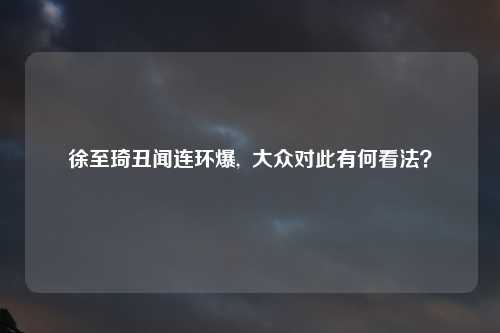 徐至琦丑闻连环爆,  大众对此有何看法？