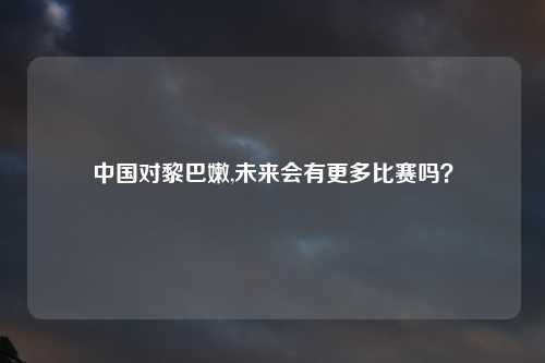 中国对黎巴嫩,未来会有更多比赛吗？