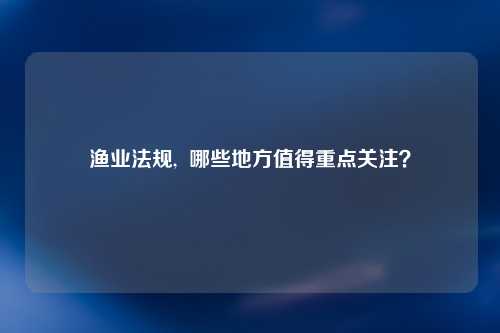 渔业法规,  哪些地方值得重点关注？