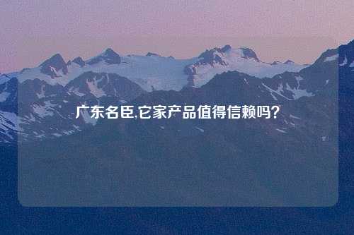 广东名臣,它家产品值得信赖吗？