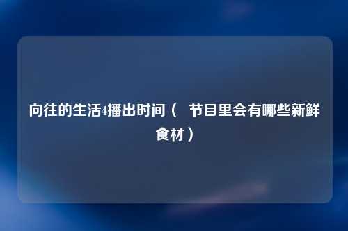 向往的生活4播出时间（  节目里会有哪些新鲜食材）