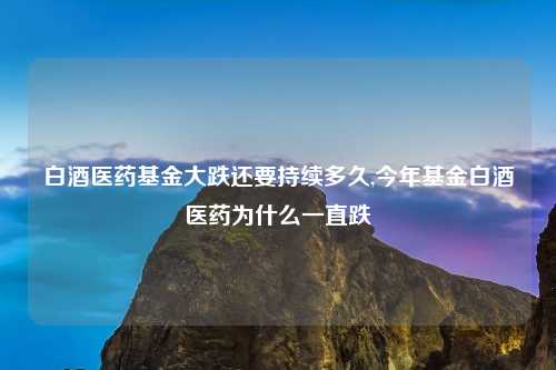 白酒医药基金大跌还要持续多久,今年基金白酒医药为什么一直跌