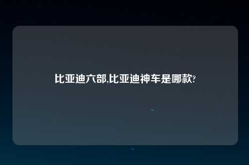 比亚迪六部,比亚迪神车是哪款?