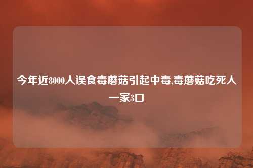 今年近8000人误食毒蘑菇引起中毒,毒蘑菇吃死人一家3口