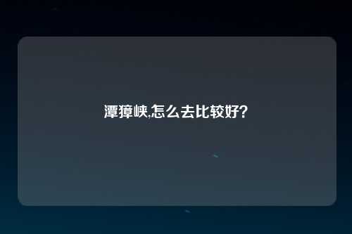 潭獐峡,怎么去比较好？