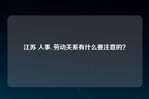 江苏 人事, 劳动关系有什么要注意的？