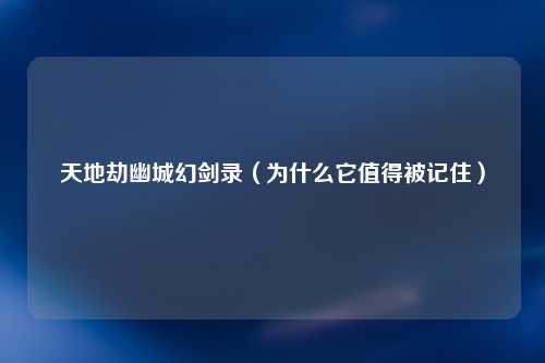 天地劫幽城幻剑录（为什么它值得被记住）