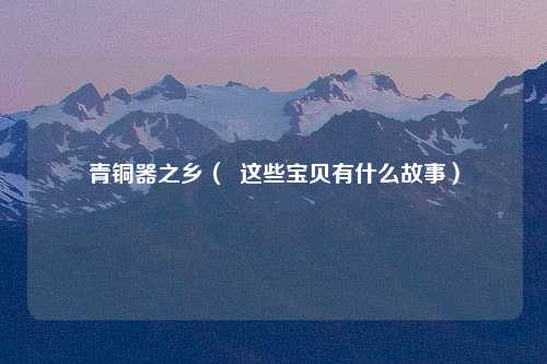 青铜器之乡（  这些宝贝有什么故事）