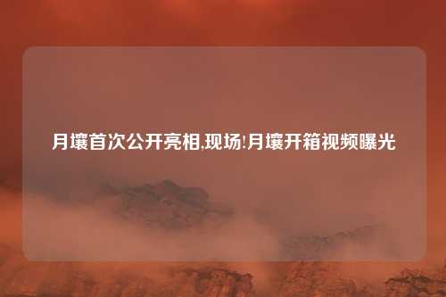 月壤首次公开亮相,现场!月壤开箱视频曝光