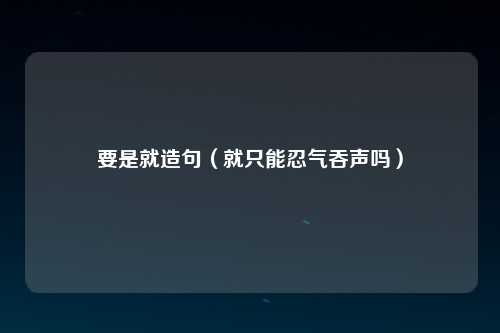 要是就造句（就只能忍气吞声吗）