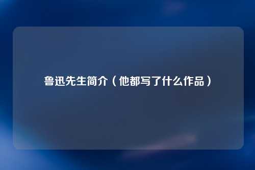 鲁迅先生简介（他都写了什么作品）