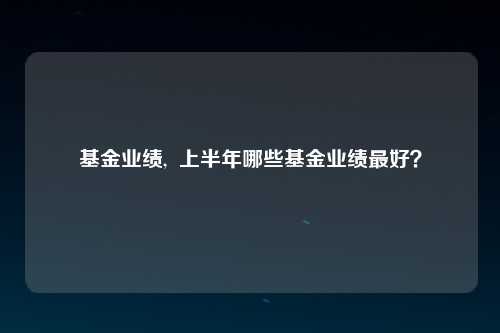 基金业绩,  上半年哪些基金业绩最好？