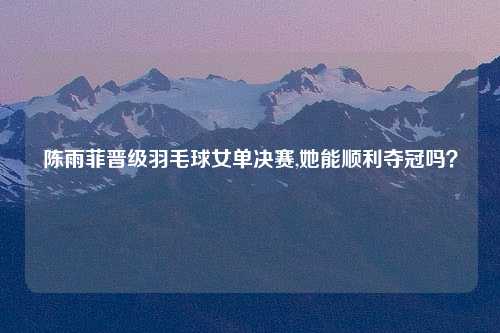 陈雨菲晋级羽毛球女单决赛,她能顺利夺冠吗？