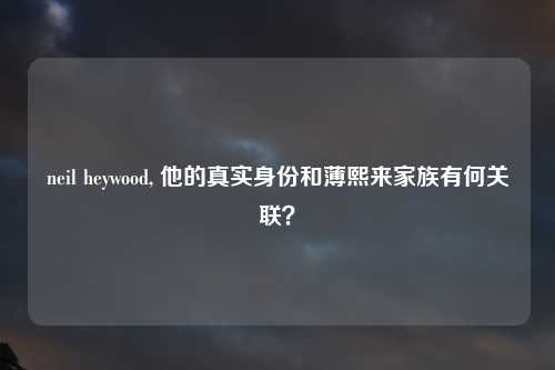 neil heywood, 他的真实身份和薄熙来家族有何关联？