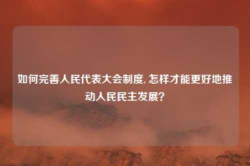 如何完善人民代表大会制度, 怎样才能更好地推动人民民主发展？