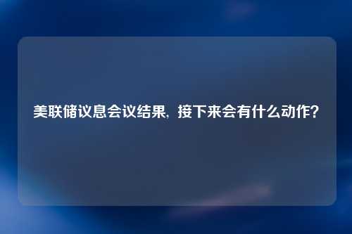 美联储议息会议结果,  接下来会有什么动作？