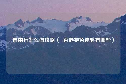 自由行怎么做攻略（  香港特色体验有哪些）