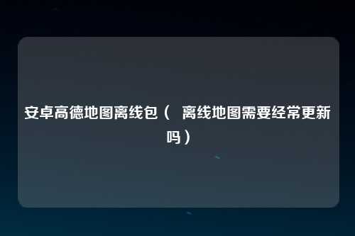 安卓高德地图离线包（  离线地图需要经常更新吗）
