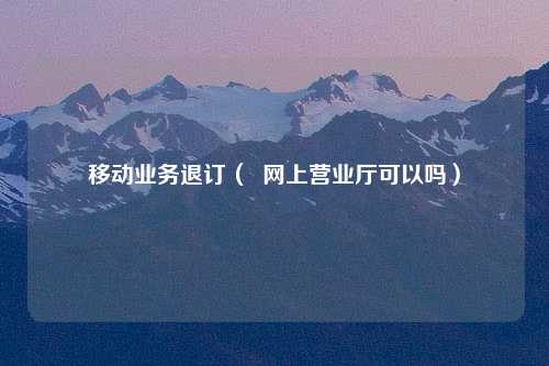 移动业务退订（  网上营业厅可以吗）