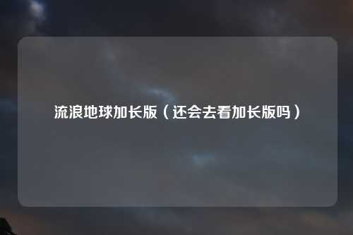 流浪地球加长版（还会去看加长版吗）