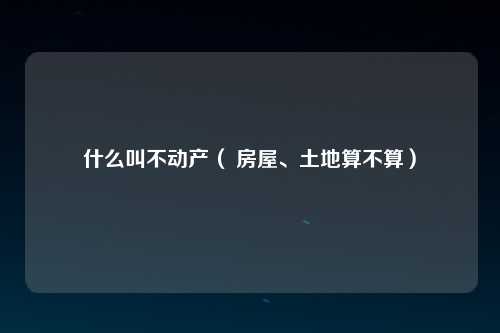 什么叫不动产（ 房屋、土地算不算）