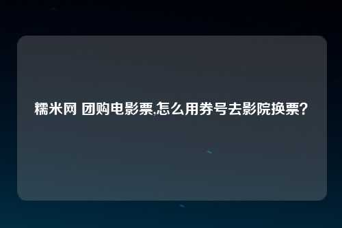 糯米网 团购电影票,怎么用券号去影院换票？