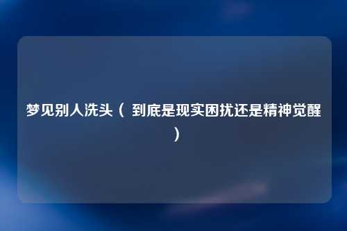 梦见别人洗头（ 到底是现实困扰还是精神觉醒）