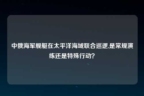 中俄海军舰艇在太平洋海域联合巡逻,是常规演练还是特殊行动？
