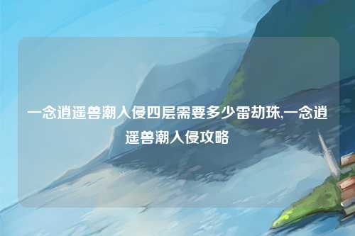 一念逍遥兽潮入侵四层需要多少雷劫珠,一念逍遥兽潮入侵攻略