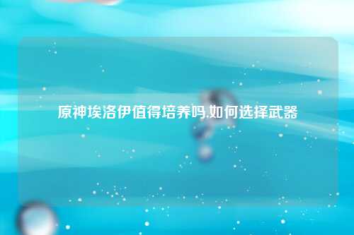 原神埃洛伊值得培养吗,如何选择武器