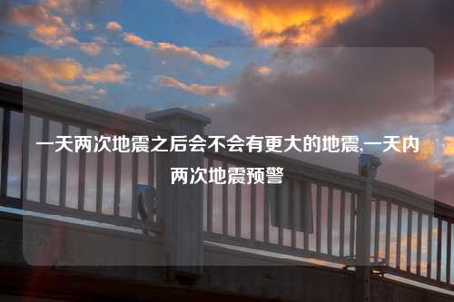 一天两次地震之后会不会有更大的地震,一天内两次地震预警