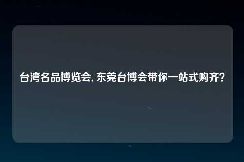 台湾名品博览会, 东莞台博会带你一站式购齐？