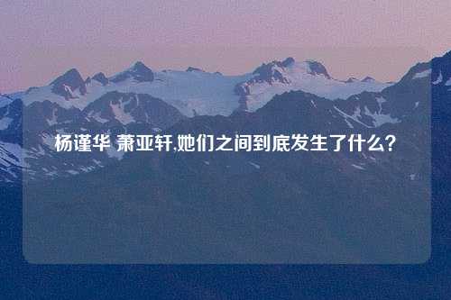 杨谨华 萧亚轩,她们之间到底发生了什么？