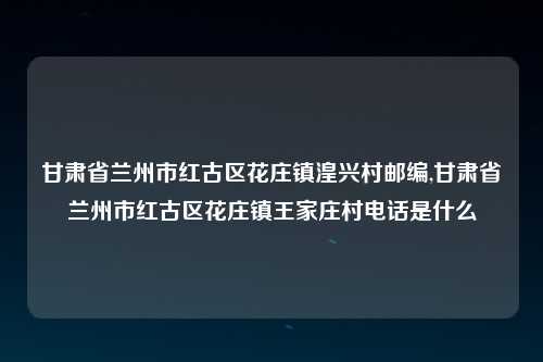 甘肃省兰州市红古区花庄镇湟兴村邮编,甘肃省兰州市红古区花庄镇王家庄村电话是什么