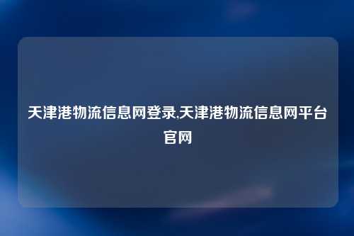 天津港物流信息网登录,天津港物流信息网平台官网
