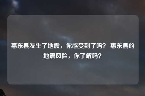 惠东县发生了地震，你感受到了吗？ 惠东县的地震风险，你了解吗？