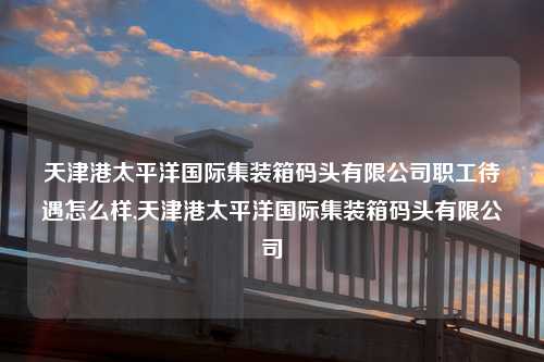 天津港太平洋国际集装箱码头有限公司职工待遇怎么样,天津港太平洋国际集装箱码头有限公司