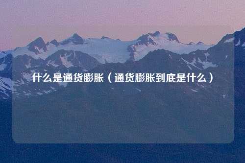 什么是通货膨胀（通货膨胀到底是什么）