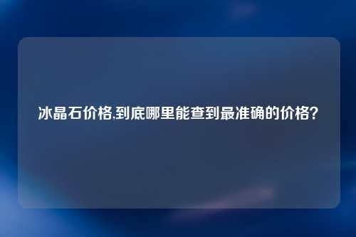 冰晶石价格,到底哪里能查到最准确的价格？