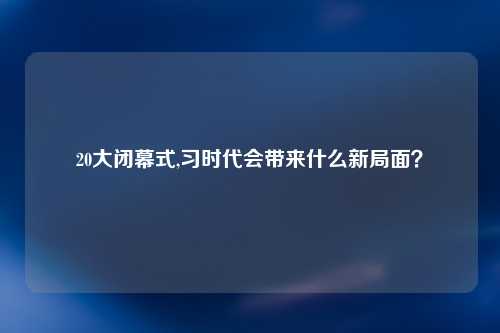 20大闭幕式,习时代会带来什么新局面？