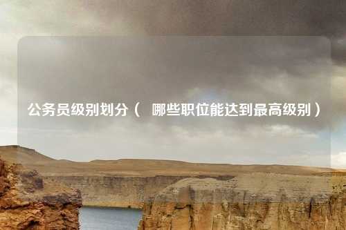 公务员级别划分（  哪些职位能达到最高级别）