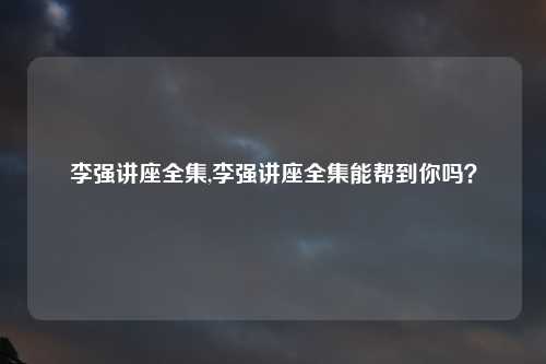 李强讲座全集,李强讲座全集能帮到你吗？