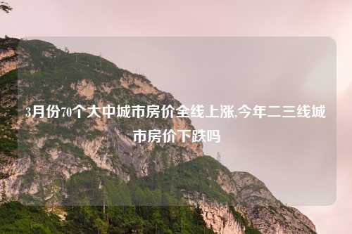 3月份70个大中城市房价全线上涨,今年二三线城市房价下跌吗