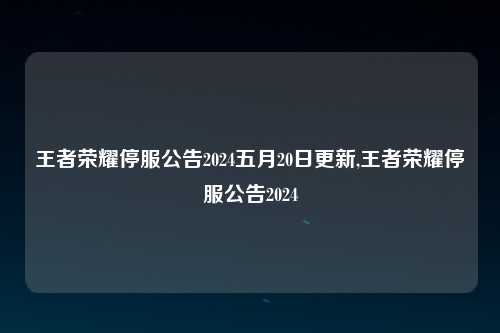 王者荣耀停服公告2024五月20日更新,王者荣耀停服公告2024